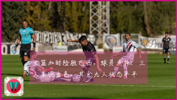 女篮加时险胜巴西，球员点评：三人表现出色，其余九人状态平平