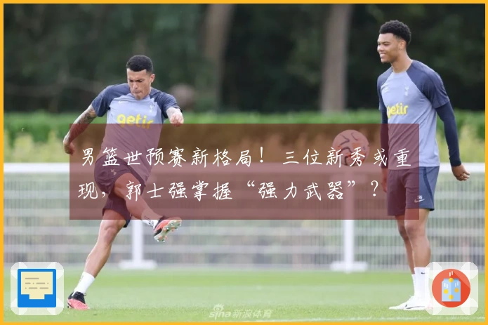 男篮世预赛新格局！三位新秀或重现，郭士强掌握“强力武器”？