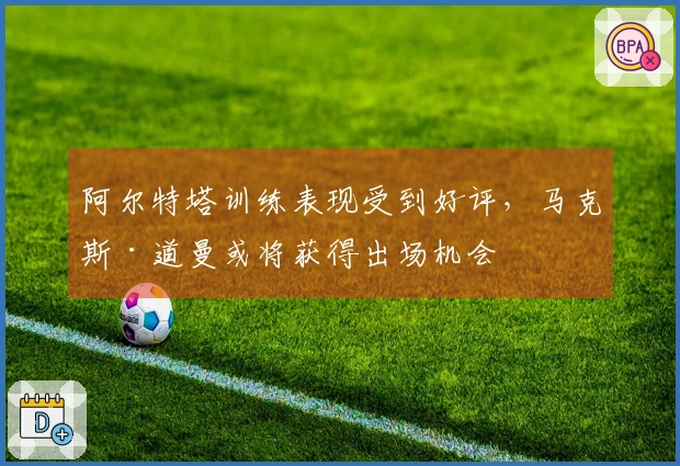 阿尔特塔训练表现受到好评，马克斯·道曼或将获得出场机会