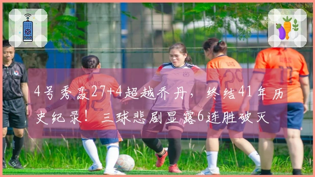 4号秀轰27+4超越乔丹，终结41年历史纪录！三球悲剧显露6连胜破灭