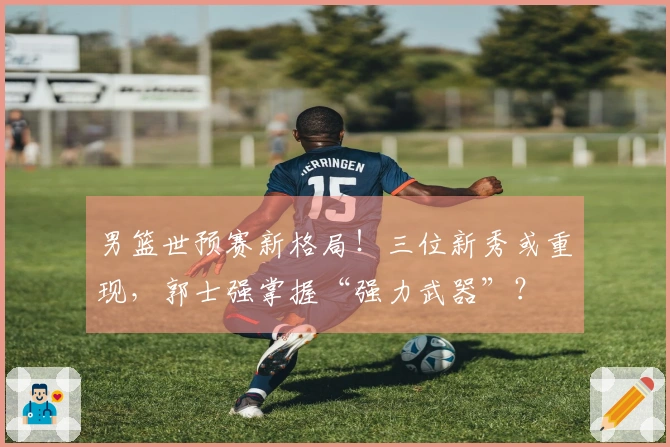 男篮世预赛新格局！三位新秀或重现，郭士强掌握“强力武器”？