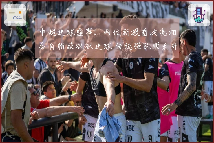 中超进球盛事：两位新援首次亮相各自斩获双双进球 传统强队顺利开局