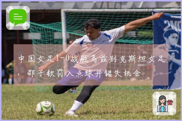 中国女足1-0战胜乌兹别克斯坦女足，邵子钦罚入点球并错失机会