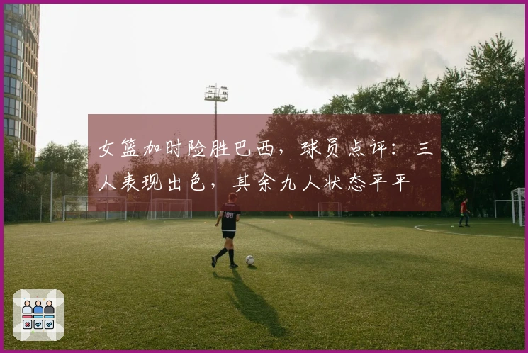 女篮加时险胜巴西，球员点评：三人表现出色，其余九人状态平平