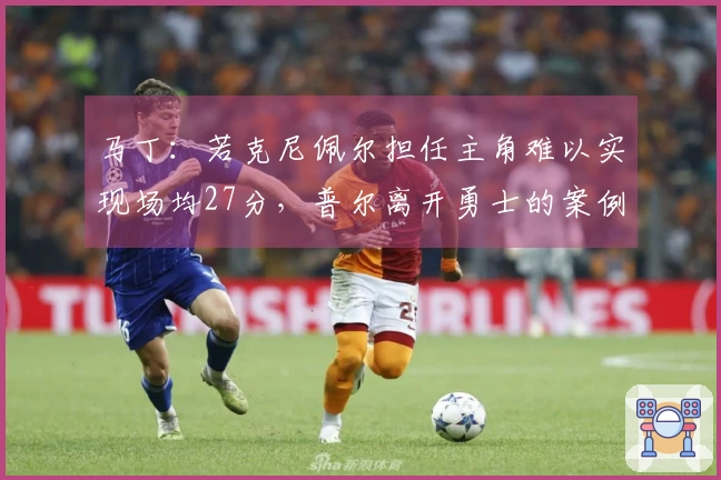 马丁：若克尼佩尔担任主角难以实现场均27分，普尔离开勇士的案例可见一斑
