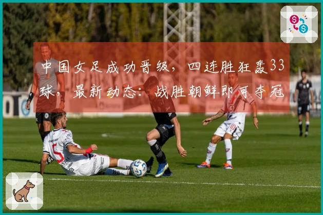 中国女足成功晋级，四连胜狂轰33球，最新动态：战胜朝鲜即可夺冠
