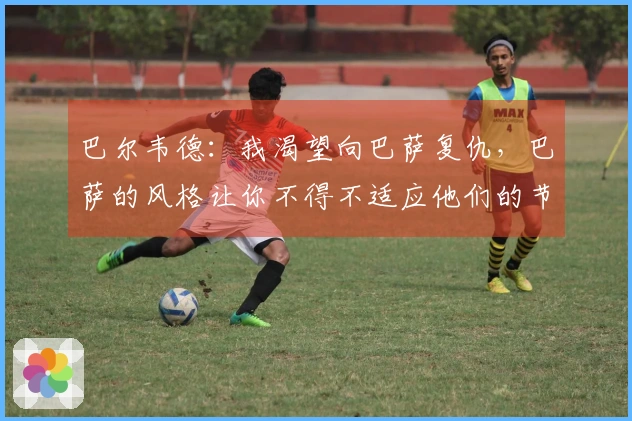 巴尔韦德：我渴望向巴萨复仇，巴萨的风格让你不得不适应他们的节奏