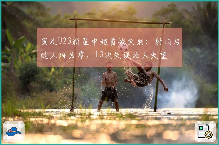 国足U23新星中超首战失利：射门与过人均为零，13次失误让人失望