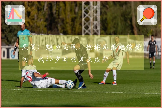 荣昊：魅力无限，徐彬兄弟继续努力！我23岁时也差点成行