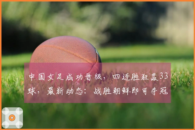 中国女足成功晋级，四连胜狂轰33球，最新动态：战胜朝鲜即可夺冠