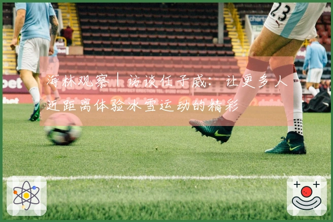 海林观察｜访谈任子威：让更多人近距离体验冰雪运动的精彩