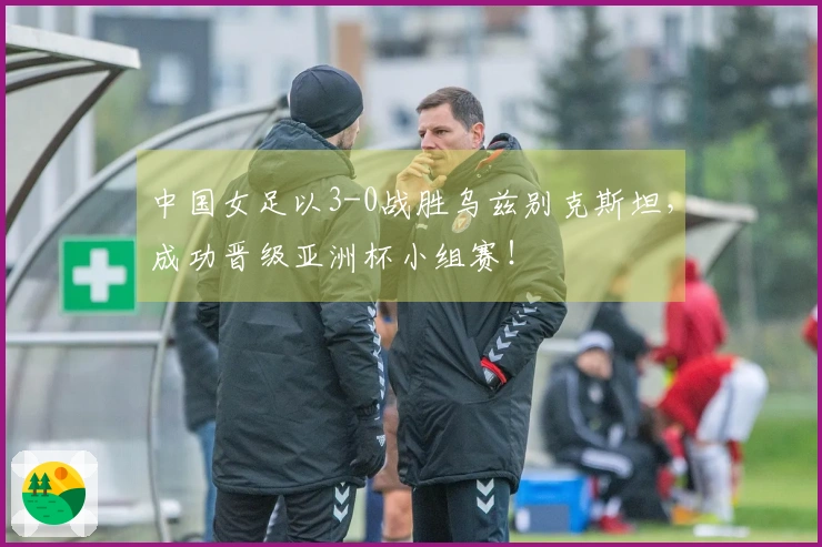 中国女足以3-0战胜乌兹别克斯坦，成功晋级亚洲杯小组赛！