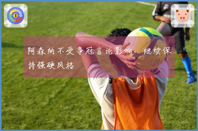 阿森纳不受争冠言论影响，继续保持强硬风格