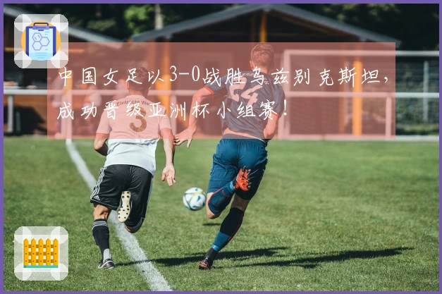 中国女足以3-0战胜乌兹别克斯坦，成功晋级亚洲杯小组赛！