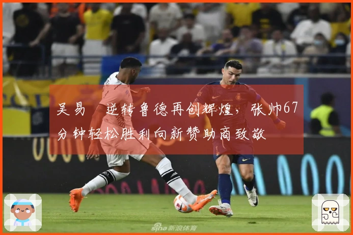 吴易昺逆转鲁德再创辉煌，张帅67分钟轻松胜利向新赞助商致敬