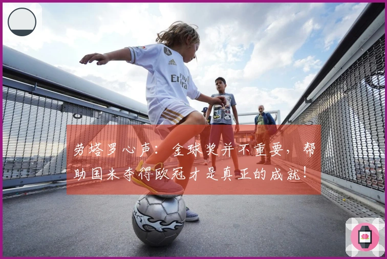 劳塔罗心声：金球奖并不重要，帮助国米夺得欧冠才是真正的成就！