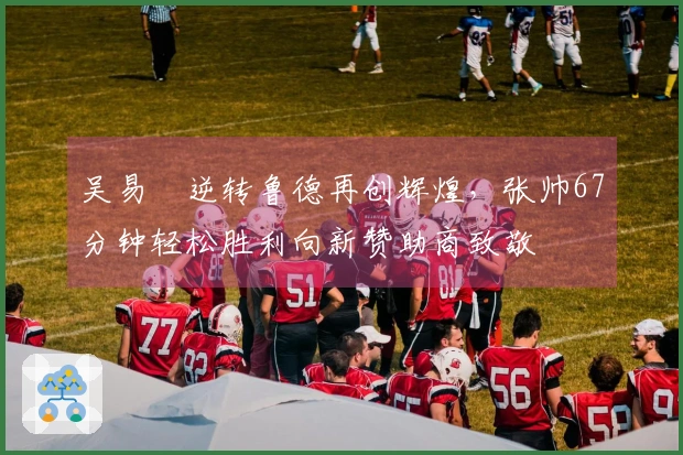 吴易昺逆转鲁德再创辉煌，张帅67分钟轻松胜利向新赞助商致敬